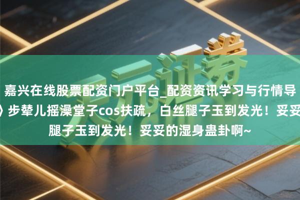 嘉兴在线股票配资门户平台_配资资讯学习与行情导航 《二重螺旋》步辇儿摇澡堂子cos扶疏，白丝腿子玉到发光！妥妥的湿身蛊卦啊~