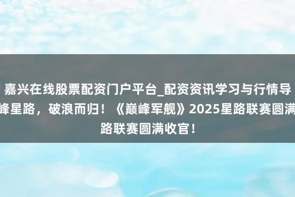 嘉兴在线股票配资门户平台_配资资讯学习与行情导航 巅峰星路，破浪而归！《巅峰军舰》2025星路联赛圆满收官！