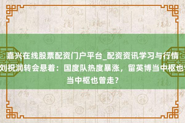 嘉兴在线股票配资门户平台_配资资讯学习与行情导航 刘祝润转会悬着：国度队热度暴涨，留英博当中枢也曾走？