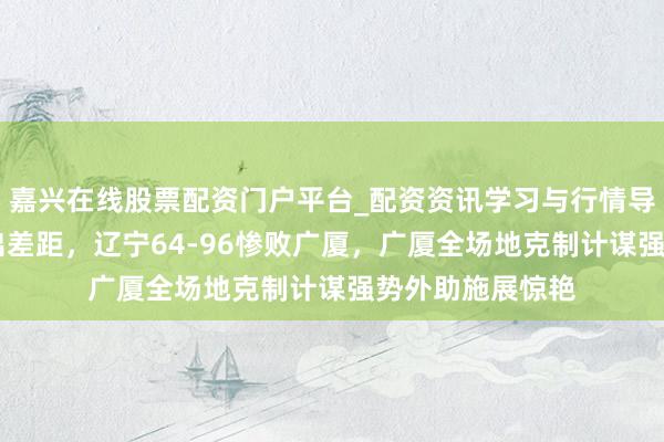嘉兴在线股票配资门户平台_配资资讯学习与行情导航 一场退步看出差距，辽宁64-96惨败广厦，广厦全场地克制计谋强势外助施展惊艳