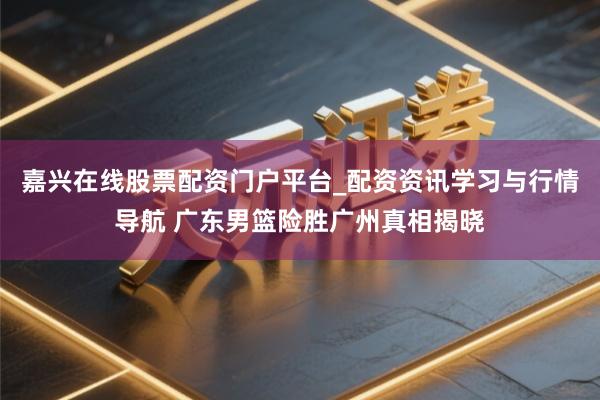 嘉兴在线股票配资门户平台_配资资讯学习与行情导航 广东男篮险胜广州真相揭晓