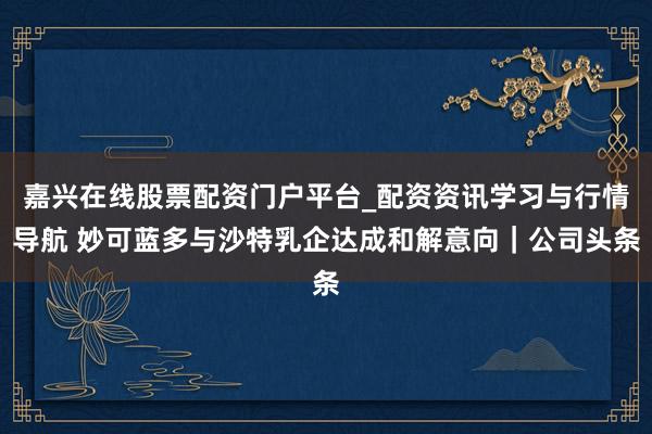 嘉兴在线股票配资门户平台_配资资讯学习与行情导航 妙可蓝多与沙特乳企达成和解意向｜公司头条
