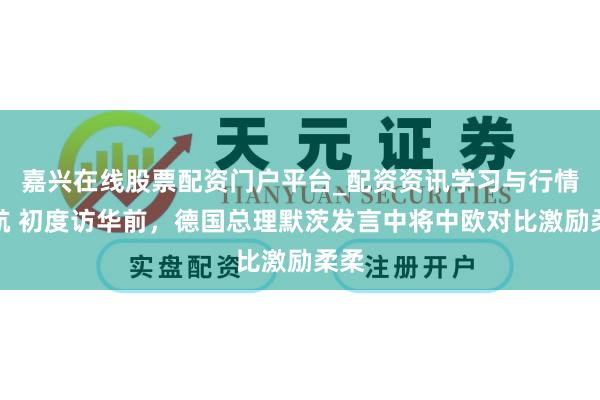 嘉兴在线股票配资门户平台_配资资讯学习与行情导航 初度访华前，德国总理默茨发言中将中欧对比激励柔柔