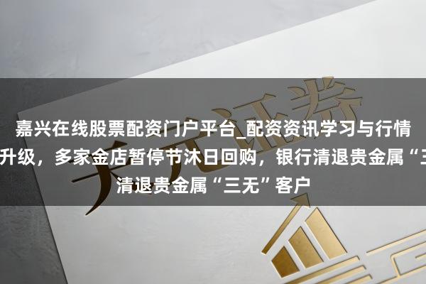 嘉兴在线股票配资门户平台_配资资讯学习与行情导航 风控升级，多家金店暂停节沐日回购，银行清退贵金属“三无”客户
