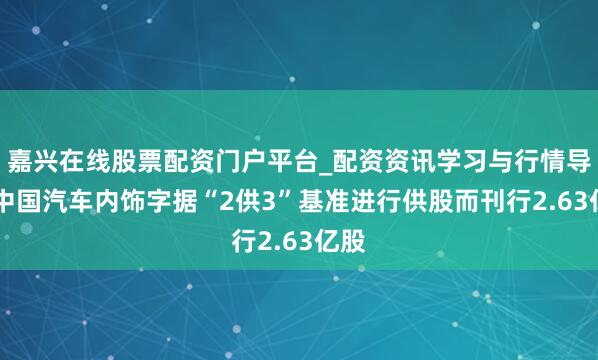 嘉兴在线股票配资门户平台_配资资讯学习与行情导航 中国汽车内饰字据“2供3”基准进行供股而刊行2.63亿股
