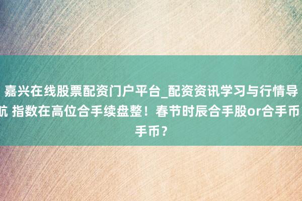 嘉兴在线股票配资门户平台_配资资讯学习与行情导航 指数在高位合手续盘整！春节时辰合手股or合手币？