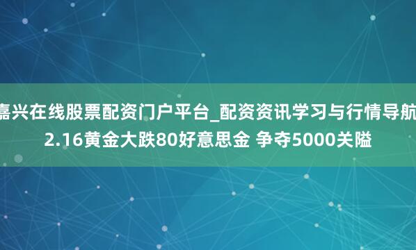 嘉兴在线股票配资门户平台_配资资讯学习与行情导航 2.16黄金大跌80好意思金 争夺5000关隘