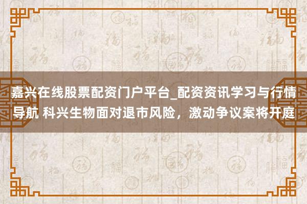 嘉兴在线股票配资门户平台_配资资讯学习与行情导航 科兴生物面对退市风险，激动争议案将开庭
