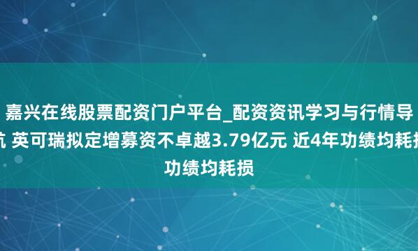 嘉兴在线股票配资门户平台_配资资讯学习与行情导航 英可瑞拟定增募资不卓越3.79亿元 近4年功绩均耗损