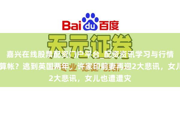 嘉兴在线股票配资门户平台_配资资讯学习与行情导航 启动算帐？逃到英国两年，许家印前妻再迎2大悲讯，女儿也遭遭灾