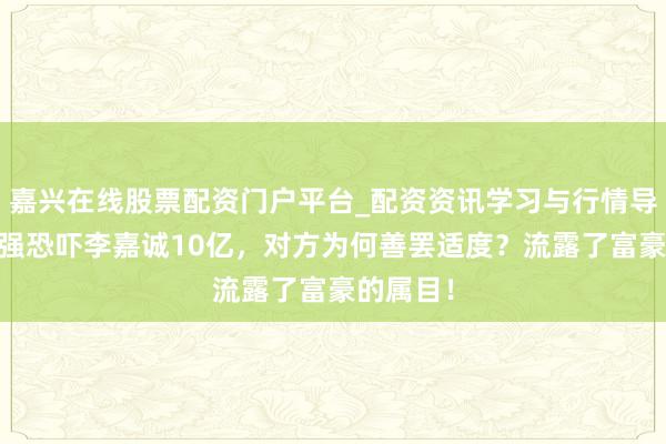 嘉兴在线股票配资门户平台_配资资讯学习与行情导航 张子强恐吓李嘉诚10亿，对方为何善罢适度？流露了富豪的属目！