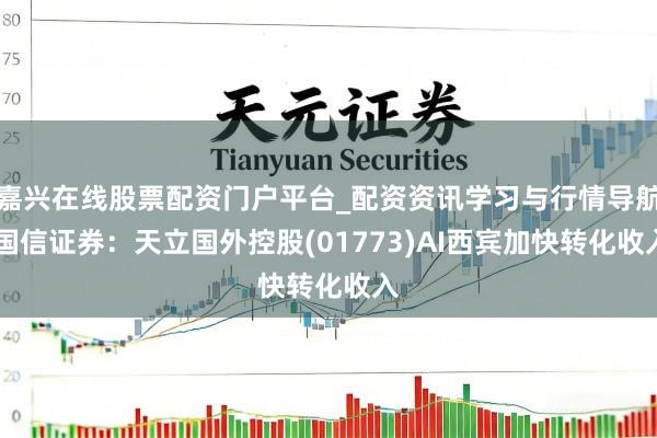 嘉兴在线股票配资门户平台_配资资讯学习与行情导航 国信证券：天立国外控股(01773)AI西宾加快转化收入