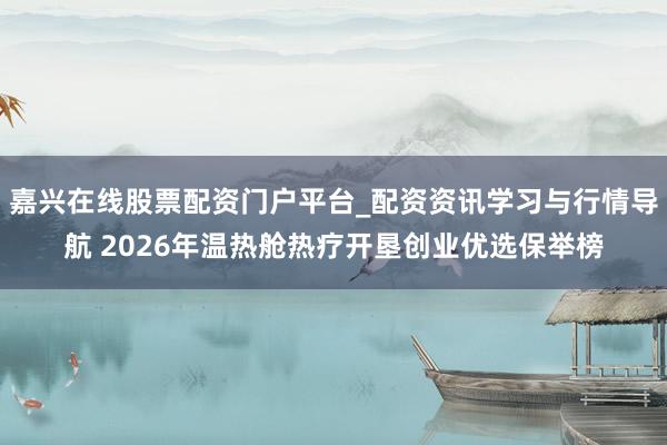 嘉兴在线股票配资门户平台_配资资讯学习与行情导航 2026年温热舱热疗开垦创业优选保举榜
