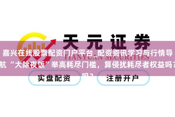 嘉兴在线股票配资门户平台_配资资讯学习与行情导航 “大除夜饭”举高耗尽门槛，算侵扰耗尽者权益吗？