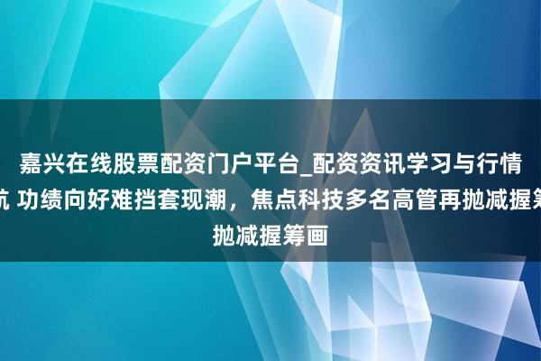 嘉兴在线股票配资门户平台_配资资讯学习与行情导航 功绩向好难挡套现潮，焦点科技多名高管再抛减握筹画