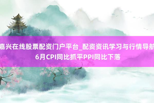 嘉兴在线股票配资门户平台_配资资讯学习与行情导航 6月CPI同比抓平PPI同比下落