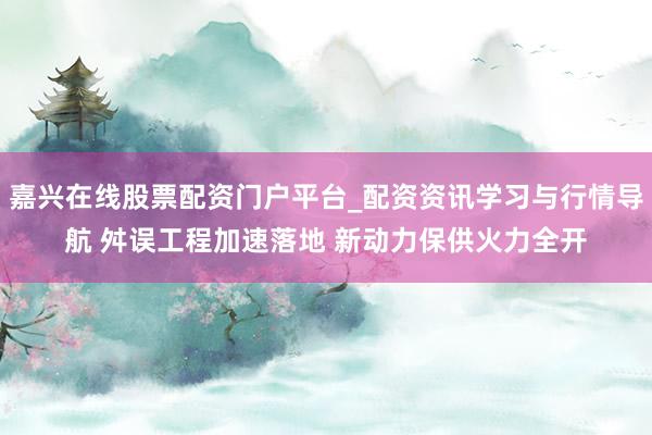 嘉兴在线股票配资门户平台_配资资讯学习与行情导航 舛误工程加速落地 新动力保供火力全开