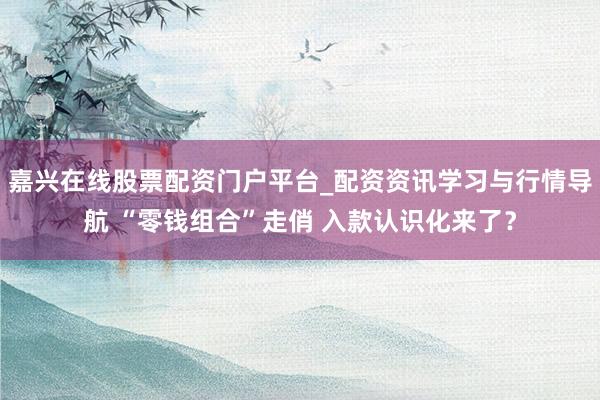 嘉兴在线股票配资门户平台_配资资讯学习与行情导航 “零钱组合”走俏 入款认识化来了？