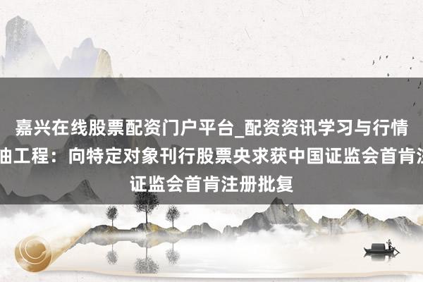 嘉兴在线股票配资门户平台_配资资讯学习与行情导航 中油工程：向特定对象刊行股票央求获中国证监会首肯注册批复