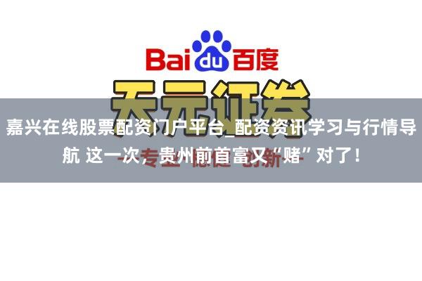 嘉兴在线股票配资门户平台_配资资讯学习与行情导航 这一次，贵州前首富又“赌”对了！