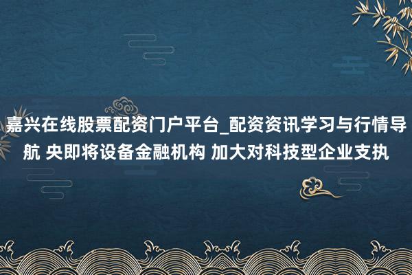 嘉兴在线股票配资门户平台_配资资讯学习与行情导航 央即将设备金融机构 加大对科技型企业支执