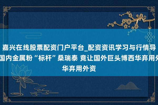 嘉兴在线股票配资门户平台_配资资讯学习与行情导航 国内金属粉“标杆”桑瑞泰 竟让国外巨头博西华弃用外资