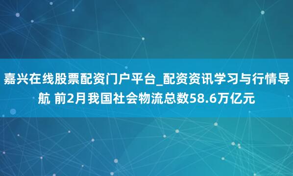 嘉兴在线股票配资门户平台_配资资讯学习与行情导航 前2月我国社会物流总数58.6万亿元