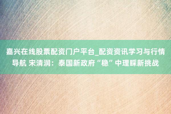 嘉兴在线股票配资门户平台_配资资讯学习与行情导航 宋清润：泰国新政府“稳”中理睬新挑战