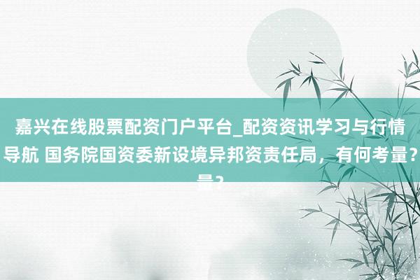 嘉兴在线股票配资门户平台_配资资讯学习与行情导航 国务院国资委新设境异邦资责任局,有何考量?