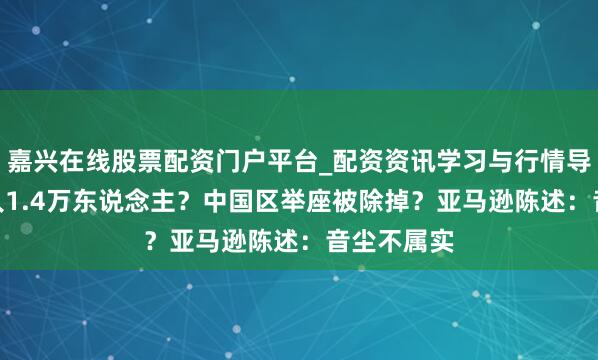 嘉兴在线股票配资门户平台_配资资讯学习与行情导航 5月裁人1.4万东说念主?中国区举座被除掉?亚马逊陈述:音尘不属实