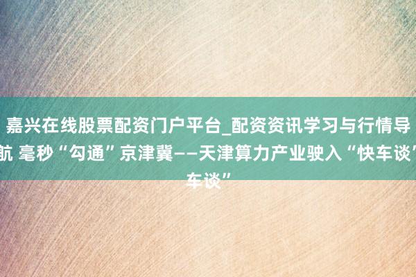 嘉兴在线股票配资门户平台_配资资讯学习与行情导航 毫秒“勾通”京津冀——天津算力产业驶入“快车谈”