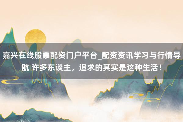 嘉兴在线股票配资门户平台_配资资讯学习与行情导航 许多东谈主，追求的其实是这种生活！