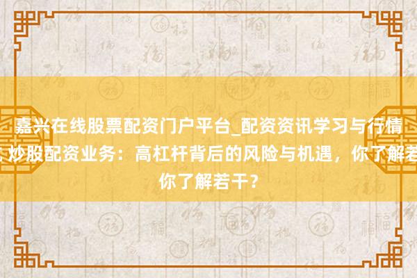 嘉兴在线股票配资门户平台_配资资讯学习与行情导航 炒股配资业务：高杠杆背后的风险与机遇，你了解若干？