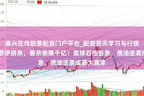 嘉兴在线股票配资门户平台_配资资讯学习与行情导航 好意思伊拼杀，普京偷赚千亿！寰球石油告急，俄油逆袭成最大赢家