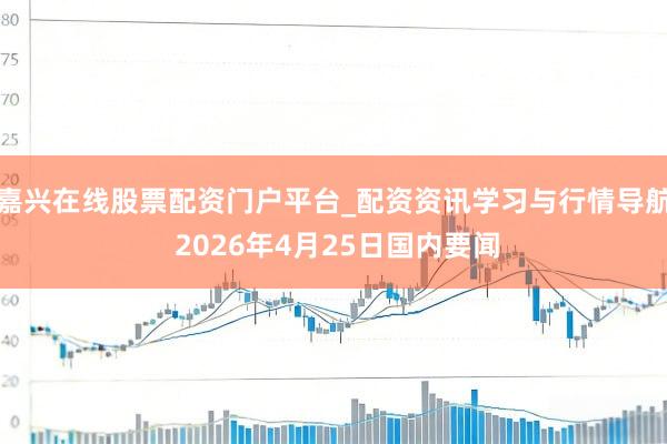 嘉兴在线股票配资门户平台_配资资讯学习与行情导航 2026年4月25日国内要闻