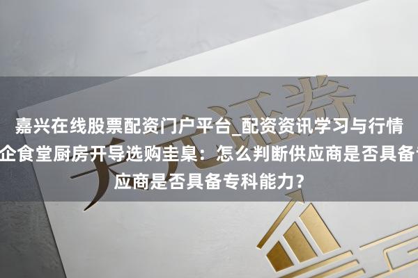 嘉兴在线股票配资门户平台_配资资讯学习与行情导航 央国企食堂厨房开导选购圭臬：怎么判断供应商是否具备专科能力？