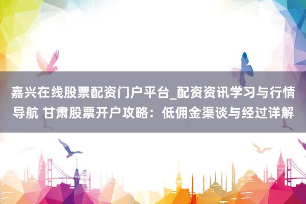 嘉兴在线股票配资门户平台_配资资讯学习与行情导航 甘肃股票开户攻略：低佣金渠谈与经过详解