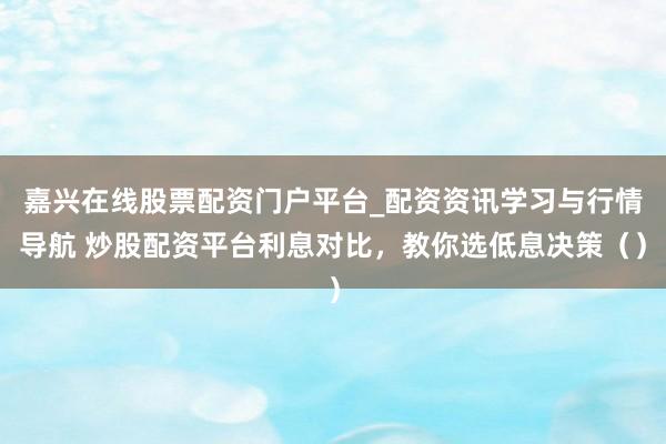 嘉兴在线股票配资门户平台_配资资讯学习与行情导航 炒股配资平台利息对比，教你选低息决策（）