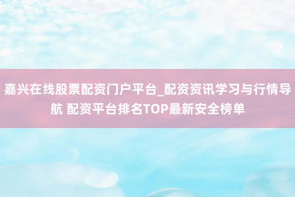 嘉兴在线股票配资门户平台_配资资讯学习与行情导航 配资平台排名TOP最新安全榜单