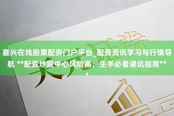 嘉兴在线股票配资门户平台_配资资讯学习与行情导航 **配资炒股中心风险高,生手必看避坑指南**