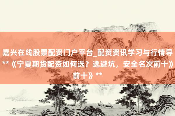 嘉兴在线股票配资门户平台_配资资讯学习与行情导航 **《宁夏期货配资如何选？逃避坑，安全名次前十》**