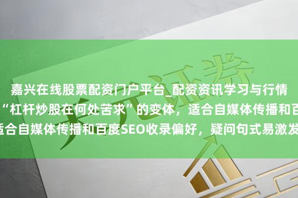 嘉兴在线股票配资门户平台_配资资讯学习与行情导航 （共，含要道词“杠杆炒股在何处苦求”的变体，适合自媒体传播和百度SEO收录偏好，疑问句式易激发点击。）