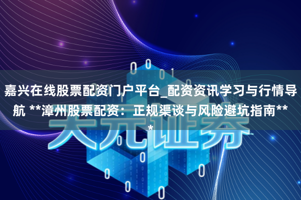 嘉兴在线股票配资门户平台_配资资讯学习与行情导航 **漳州股票配资：正规渠谈与风险避坑指南**