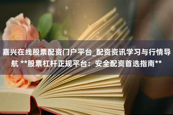 嘉兴在线股票配资门户平台_配资资讯学习与行情导航 **股票杠杆正规平台：安全配资首选指南**