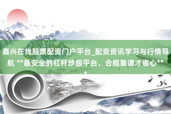 嘉兴在线股票配资门户平台_配资资讯学习与行情导航 **最安全的杠杆炒股平台，合规靠谱才省心**