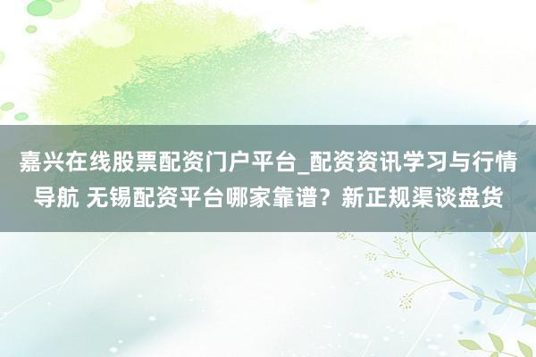 嘉兴在线股票配资门户平台_配资资讯学习与行情导航 无锡配资平台哪家靠谱？新正规渠谈盘货