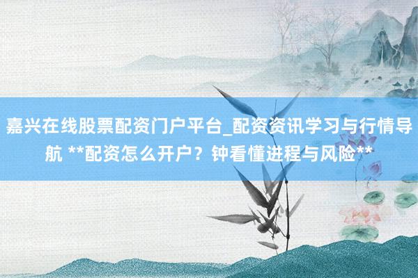嘉兴在线股票配资门户平台_配资资讯学习与行情导航 **配资怎么开户？钟看懂进程与风险**