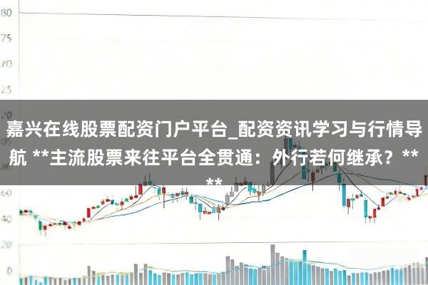 嘉兴在线股票配资门户平台_配资资讯学习与行情导航 **主流股票来往平台全贯通：外行若何继承？**